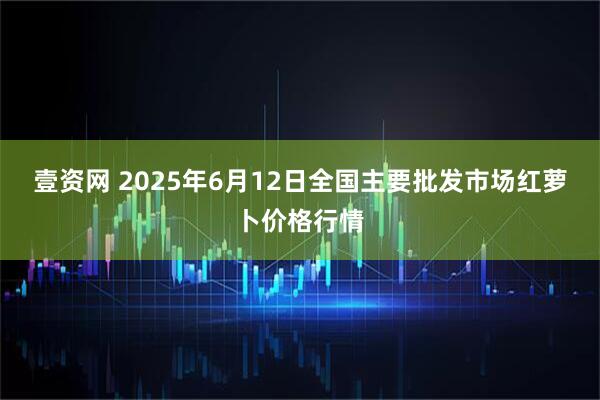 壹资网 2025年6月12日全国主要批发市场红萝卜价格行情