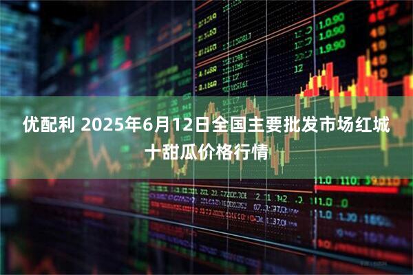 优配利 2025年6月12日全国主要批发市场红城十甜瓜价格行情