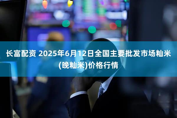 长富配资 2025年6月12日全国主要批发市场籼米(晚籼米)价格行情