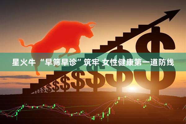 星火牛 “早筛早诊”筑牢 女性健康第一道防线