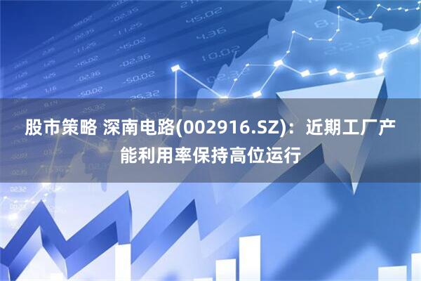 股市策略 深南电路(002916.SZ)：近期工厂产能利用率保持高位运行