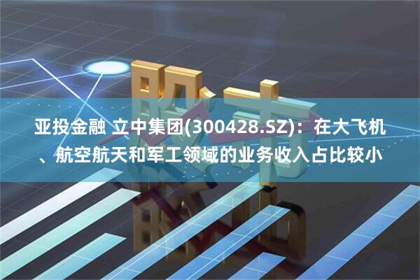 亚投金融 立中集团(300428.SZ)：在大飞机、航空航天和军工领域的业务收入占比较小