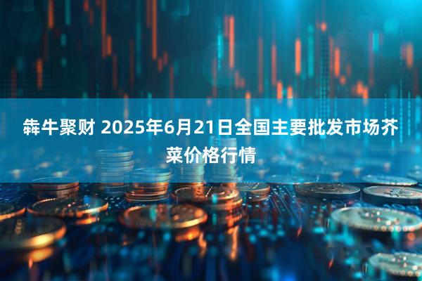 犇牛聚财 2025年6月21日全国主要批发市场芥菜价格行情