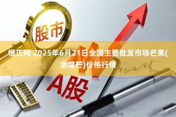 恒正网 2025年6月21日全国主要批发市场芒果(金煌芒)价格行情