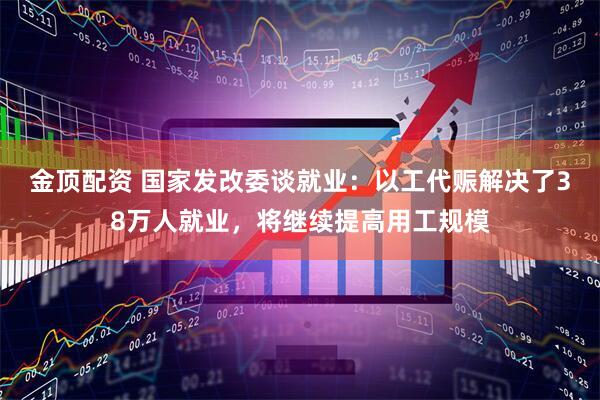金顶配资 国家发改委谈就业：以工代赈解决了38万人就业，将继续提高用工规模