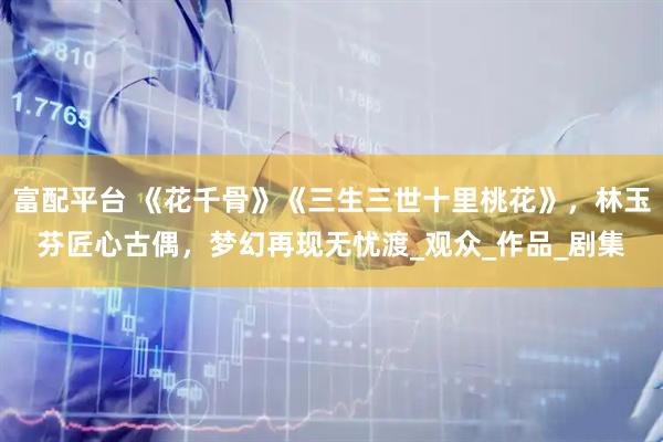富配平台 《花千骨》《三生三世十里桃花》，林玉芬匠心古偶，梦幻再现无忧渡_观众_作品_剧集