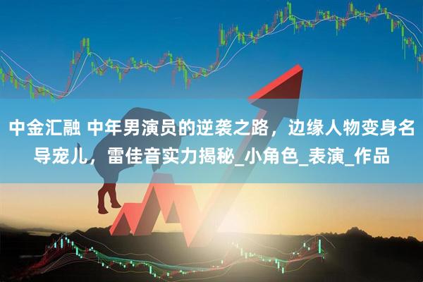 中金汇融 中年男演员的逆袭之路，边缘人物变身名导宠儿，雷佳音实力揭秘_小角色_表演_作品