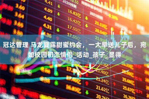 冠达管理 马龙夏露甜蜜约会，一大早送儿子后，宛如校园初恋情侣_活动_孩子_显得