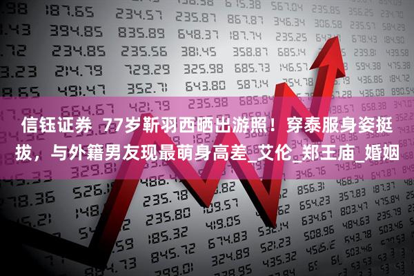 信钰证券  77岁靳羽西晒出游照！穿泰服身姿挺拔，与外籍男友现最萌身高差_艾伦_郑王庙_婚姻