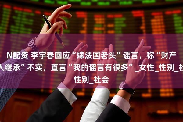 N配资 李宇春回应“嫁法国老头”谣言，称“财产无人继承”不实，直言“我的谣言有很多”_女性_性别_社会