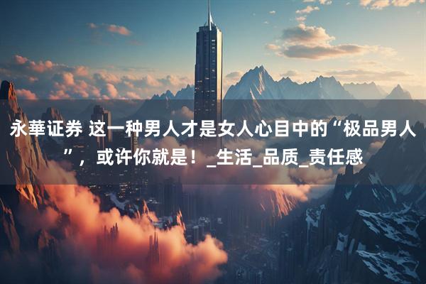 永華证券 这一种男人才是女人心目中的“极品男人”，或许你就是！_生活_品质_责任感