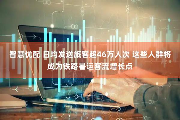 智慧优配 日均发送旅客超46万人次 这些人群将成为铁路暑运客流增长点