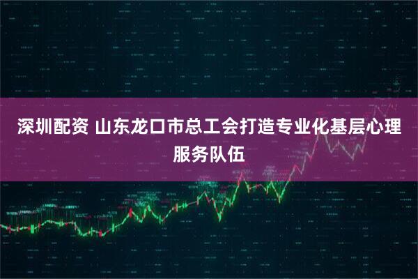 深圳配资 山东龙口市总工会打造专业化基层心理服务队伍