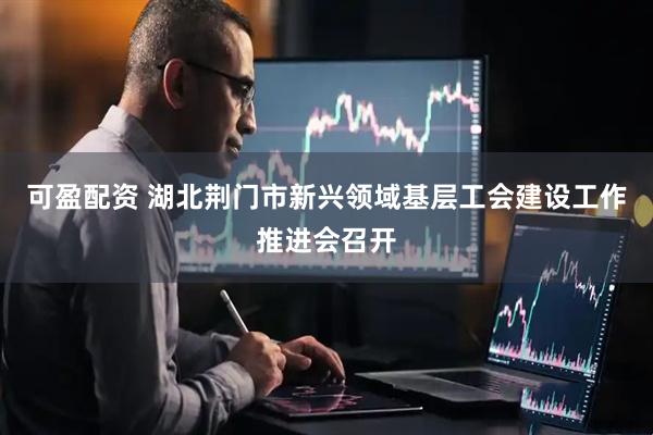 可盈配资 湖北荆门市新兴领域基层工会建设工作推进会召开