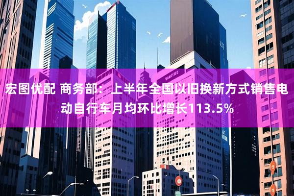 宏图优配 商务部：上半年全国以旧换新方式销售电动自行车月均环比增长113.5%