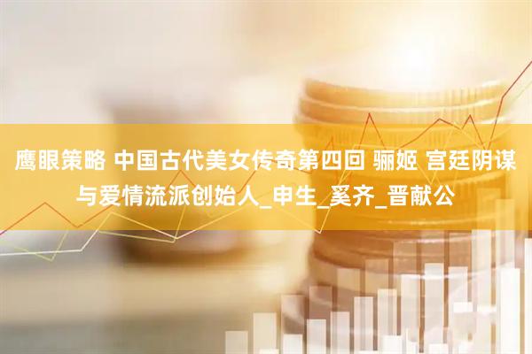 鹰眼策略 中国古代美女传奇第四回 骊姬 宫廷阴谋与爱情流派创始人_申生_奚齐_晋献公