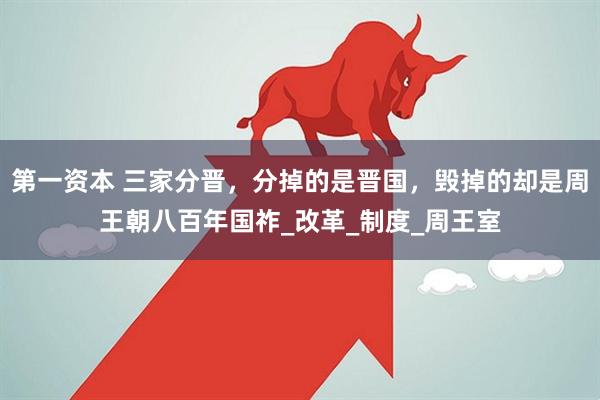 第一资本 三家分晋，分掉的是晋国，毁掉的却是周王朝八百年国祚_改革_制度_周王室