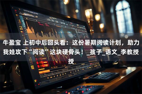 牛盈宝 上初中后回头看：这份暑期阅读计划，助力我娃攻下“阅读”这块硬骨头！_孩子_语文_李教授