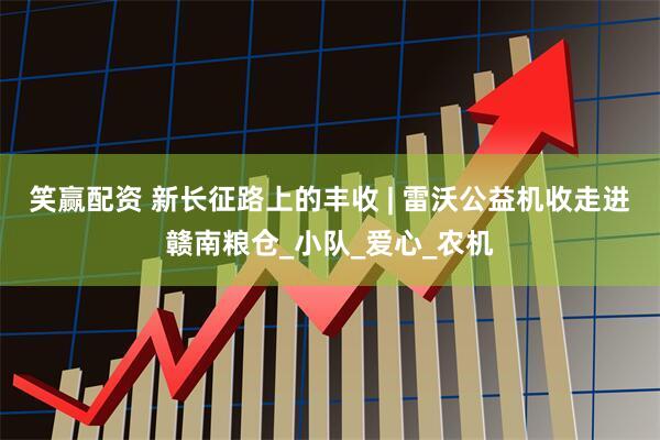 笑赢配资 新长征路上的丰收 | 雷沃公益机收走进赣南粮仓_小队_爱心_农机
