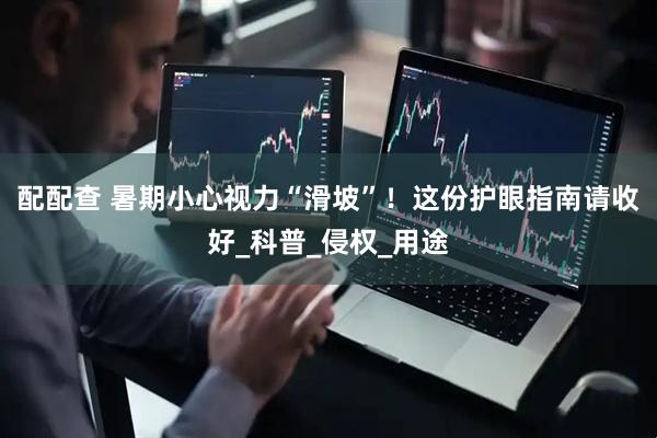 配配查 暑期小心视力“滑坡”！这份护眼指南请收好_科普_侵权_用途