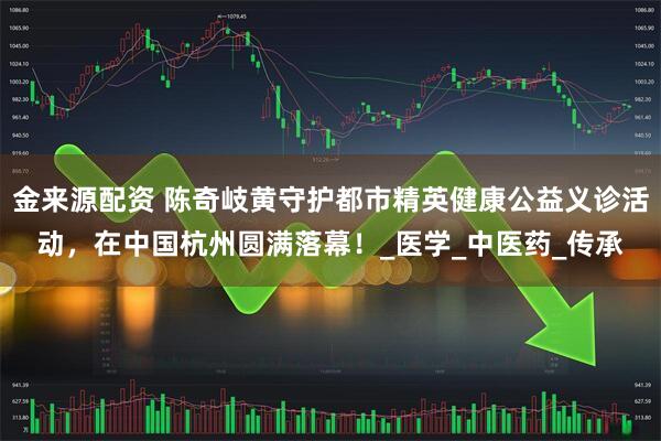 金来源配资 陈奇岐黄守护都市精英健康公益义诊活动，在中国杭州圆满落幕！_医学_中医药_传承