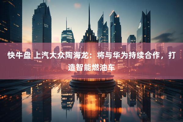 快牛盘 上汽大众陶海龙：将与华为持续合作，打造智能燃油车