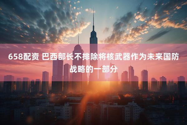 658配资 巴西部长不排除将核武器作为未来国防战略的一部分