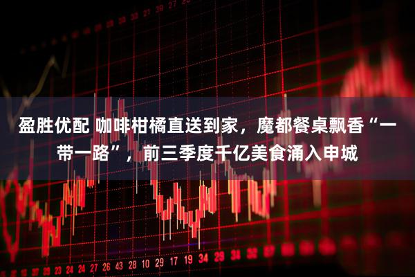 盈胜优配 咖啡柑橘直送到家,魔都餐桌飘香“一带一路”,前三季度千亿美食涌入申城