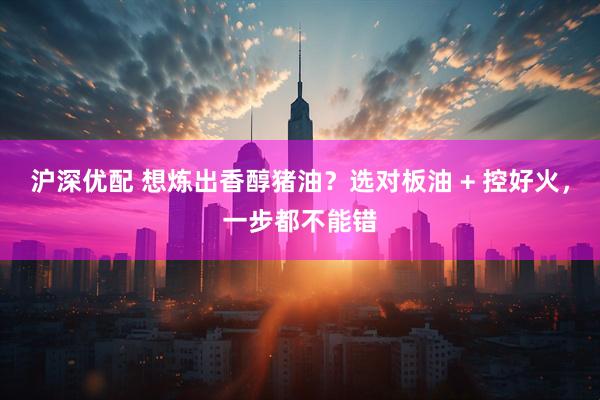 沪深优配 想炼出香醇猪油?选对板油 + 控好火,一步都不能错