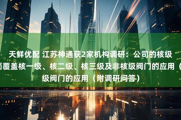 天鲜优配 江苏神通获2家机构调研:公司的核级阀门产品全面覆盖核一级、核二级、核三级及非核级阀门的应用(附调研问答)