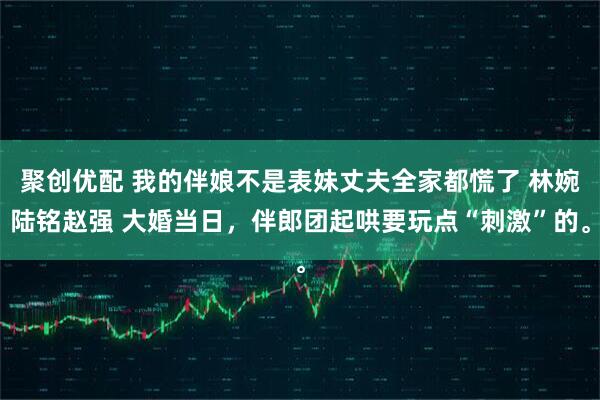 聚创优配 我的伴娘不是表妹丈夫全家都慌了 林婉陆铭赵强 大婚当日，伴郎团起哄要玩点“刺激”的。