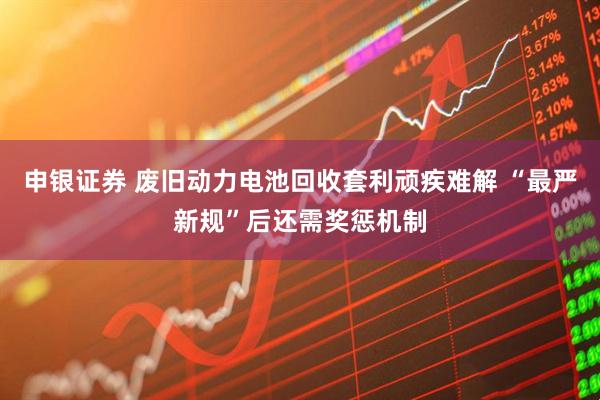 申银证券 废旧动力电池回收套利顽疾难解 “最严新规”后还需奖惩机制
