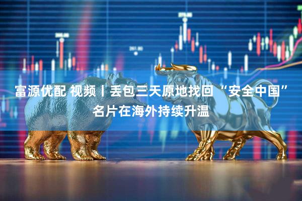 富源优配 视频丨丢包三天原地找回 “安全中国”名片在海外持续升温