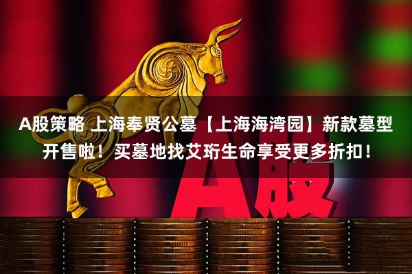 A股策略 上海奉贤公墓【上海海湾园】新款墓型开售啦！买墓地找艾珩生命享受更多折扣！